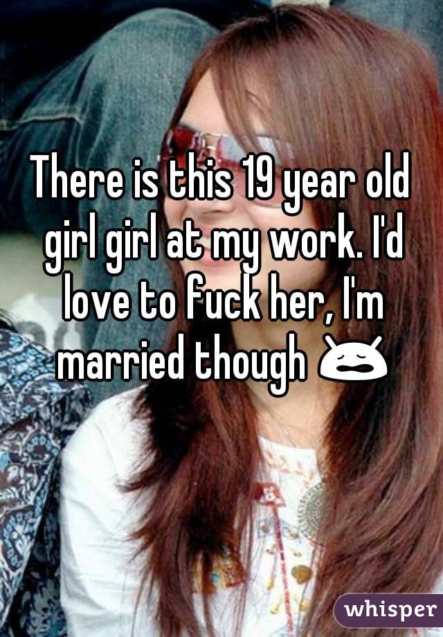 There is this 19 year old girl girl at my work. I'd love to fuck her, I'm married though 😩 