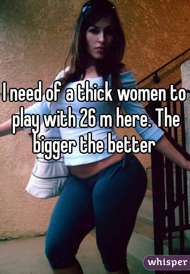 I need of a thick women to play with 26 m here. The bigger the better 