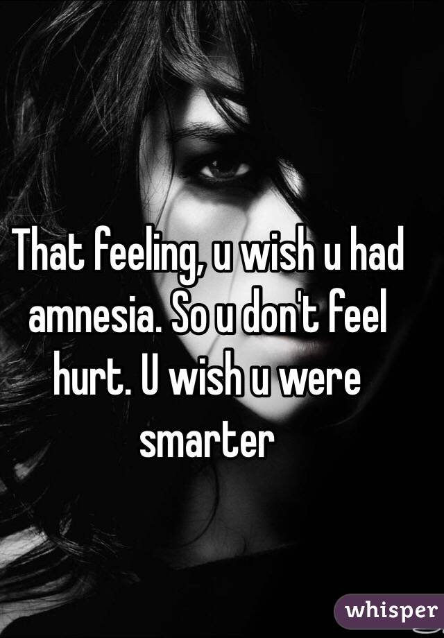 That feeling, u wish u had amnesia. So u don't feel hurt. U wish u were smarter 