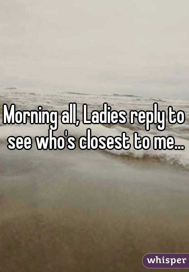 Morning all, Ladies reply to see who's closest to me...