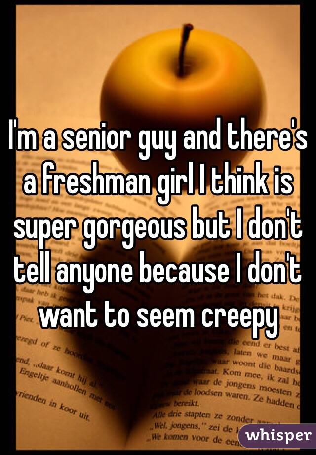 I'm a senior guy and there's a freshman girl I think is super gorgeous but I don't tell anyone because I don't want to seem creepy 