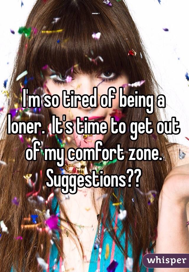 I'm so tired of being a loner.  It's time to get out of my comfort zone.  Suggestions??