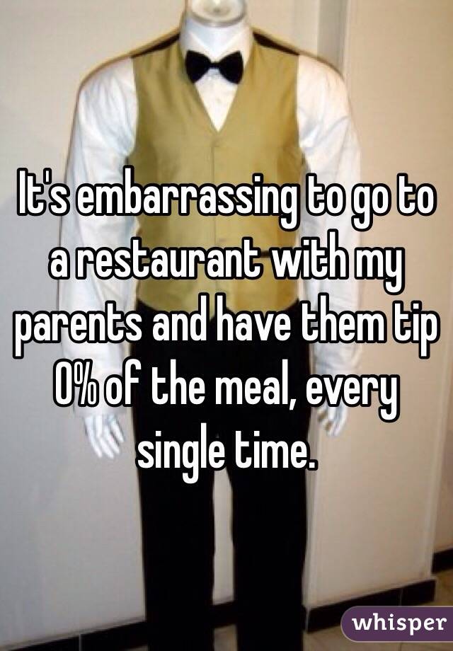 It's embarrassing to go to a restaurant with my parents and have them tip 0% of the meal, every single time.