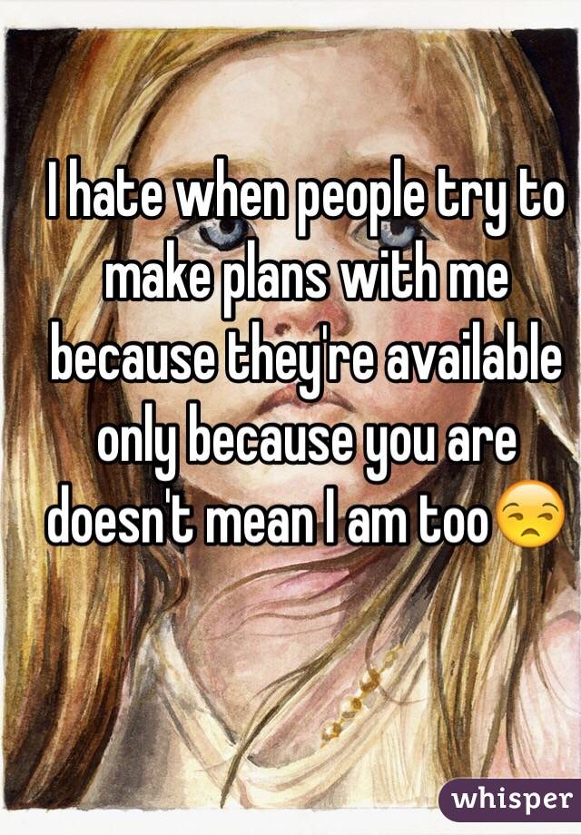 I hate when people try to make plans with me because they're available only because you are doesn't mean I am too😒