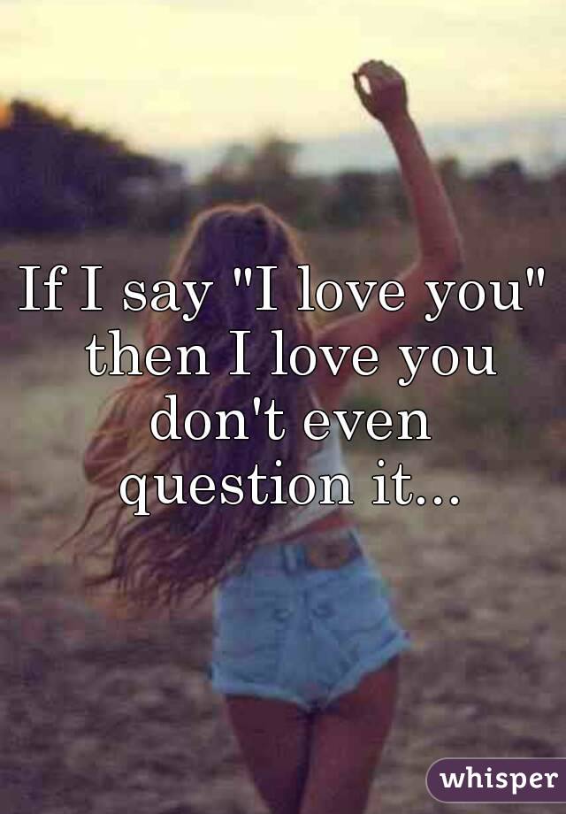 If I say "I love you" then I love you don't even question it...