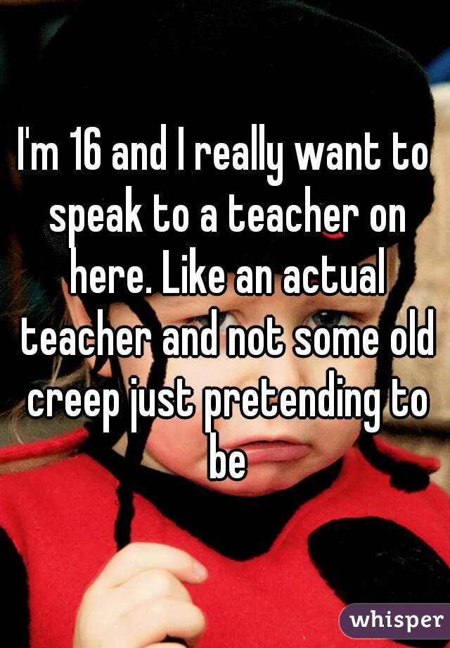 I'm 16 and I really want to speak to a teacher on here. Like an actual teacher and not some old creep just pretending to be