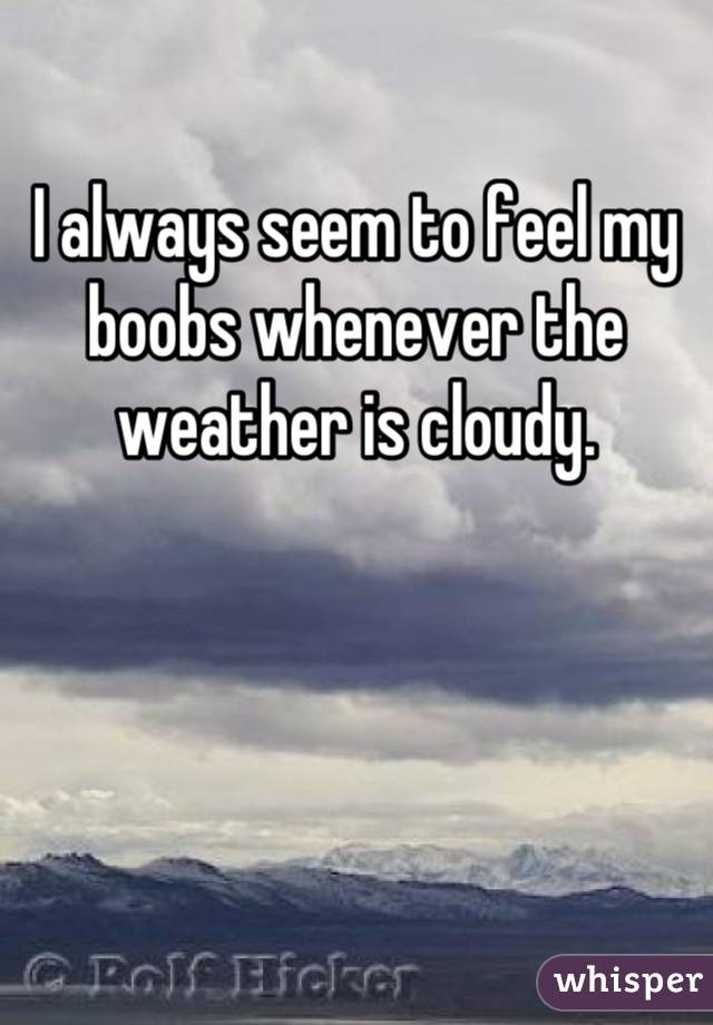 I always seem to feel my boobs whenever the weather is cloudy.