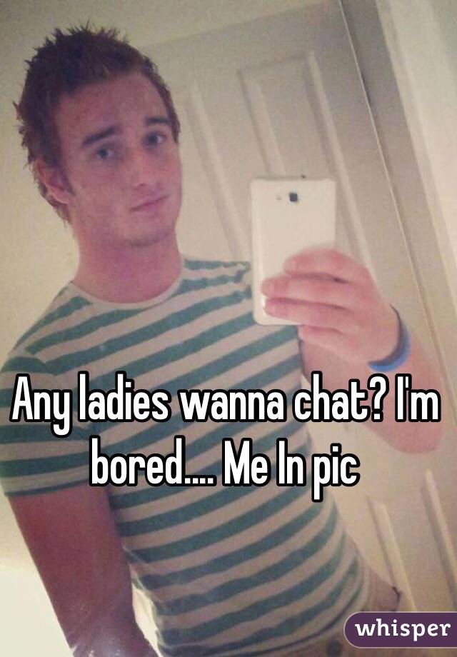 Any ladies wanna chat? I'm bored.... Me In pic 