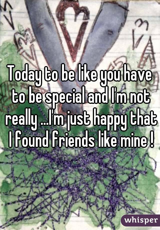 Today to be like you have to be special and I'm not really ...I'm just happy that I found friends like mine !
