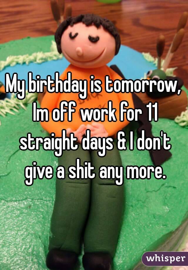 My birthday is tomorrow, Im off work for 11 straight days & I don't give a shit any more.