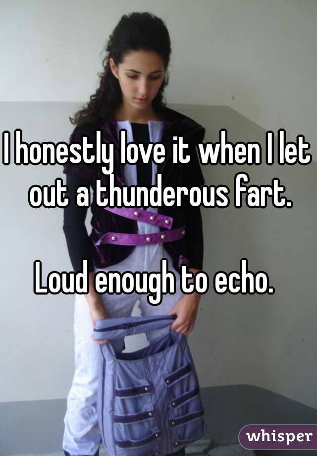 I honestly love it when I let out a thunderous fart.

Loud enough to echo. 