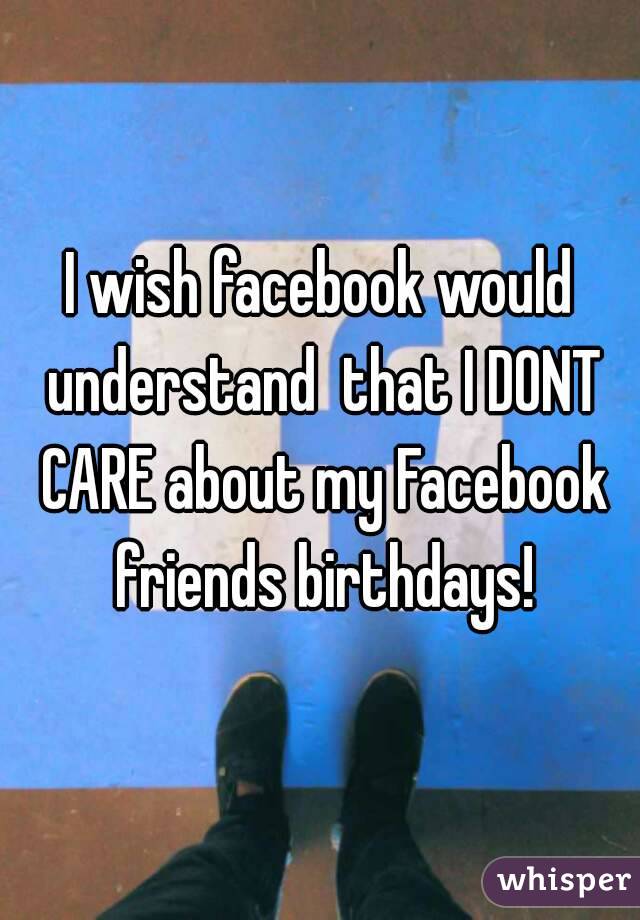 I wish facebook would understand  that I DONT CARE about my Facebook friends birthdays!