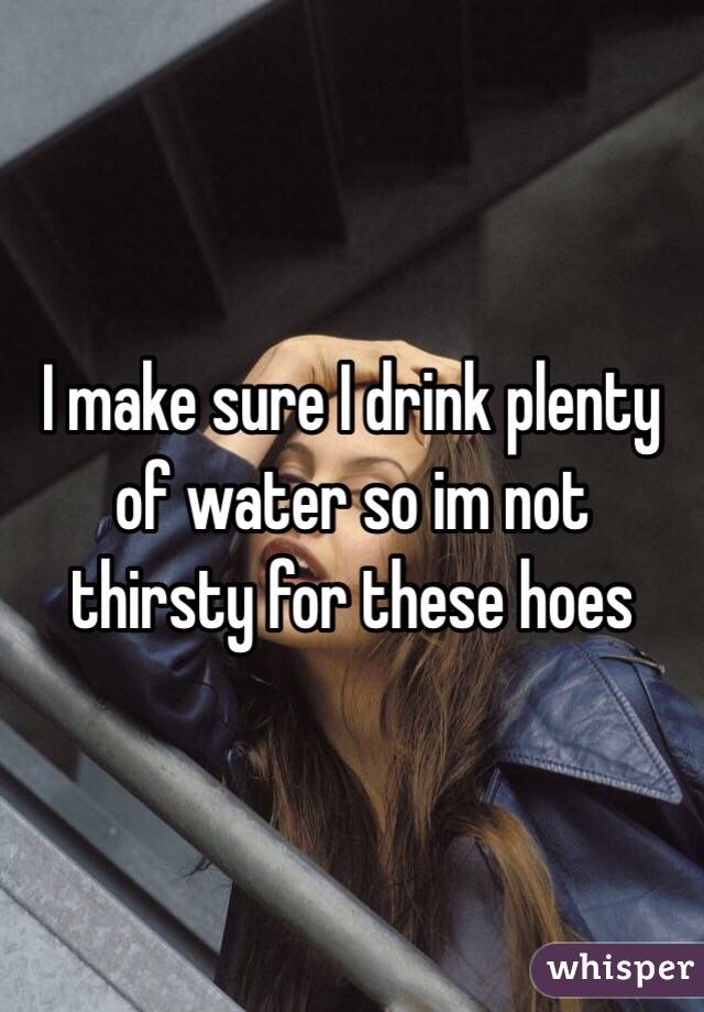 I make sure I drink plenty of water so im not thirsty for these hoes