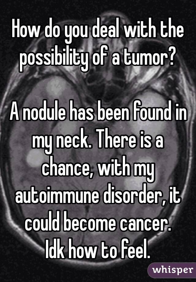 How do you deal with the possibility of a tumor? 

A nodule has been found in my neck. There is a chance, with my autoimmune disorder, it could become cancer. 
Idk how to feel. 