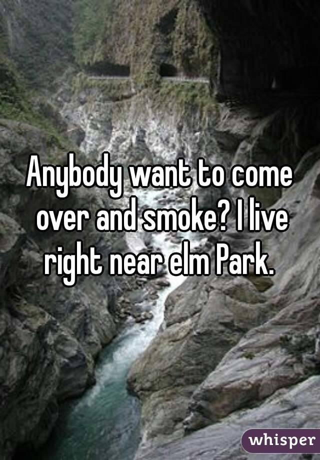 Anybody want to come over and smoke? I live right near elm Park. 
