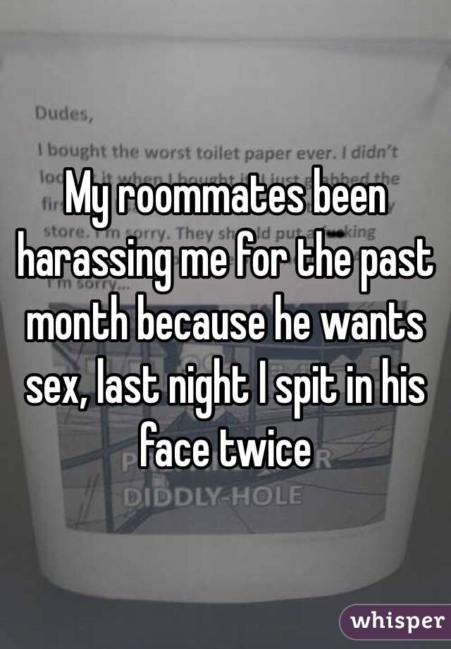 My roommates been harassing me for the past month because he wants sex, last night I spit in his face twice 