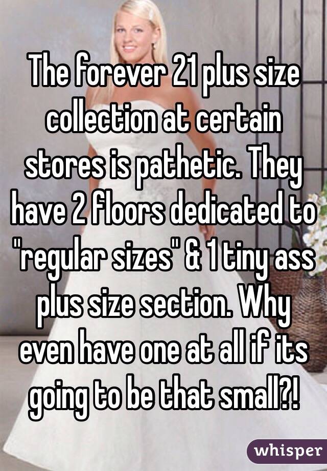 The forever 21 plus size collection at certain stores is pathetic. They have 2 floors dedicated to "regular sizes" & 1 tiny ass plus size section. Why even have one at all if its going to be that small?!
