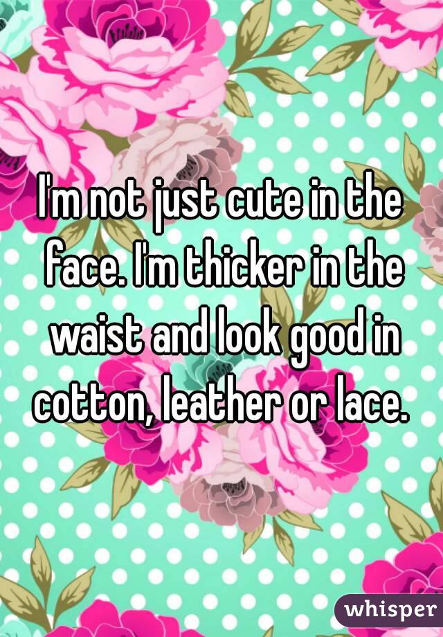 I'm not just cute in the face. I'm thicker in the waist and look good in cotton, leather or lace. 