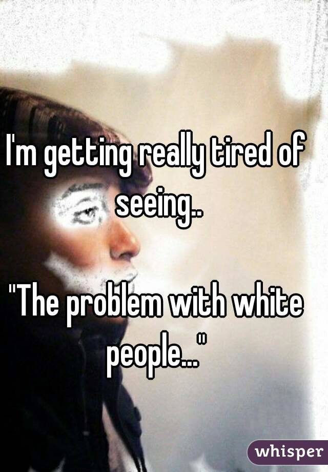 I'm getting really tired of seeing..

"The problem with white people..." 