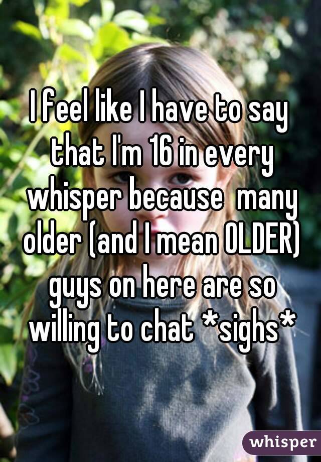I feel like I have to say that I'm 16 in every whisper because  many older (and I mean OLDER) guys on here are so willing to chat *sighs*