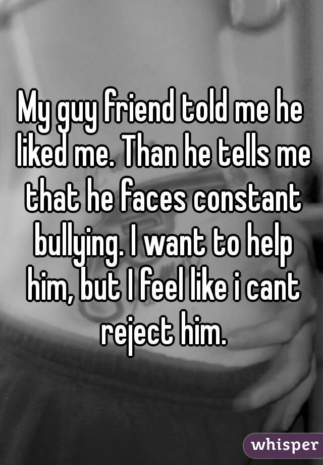 My guy friend told me he liked me. Than he tells me that he faces constant bullying. I want to help him, but I feel like i cant reject him.