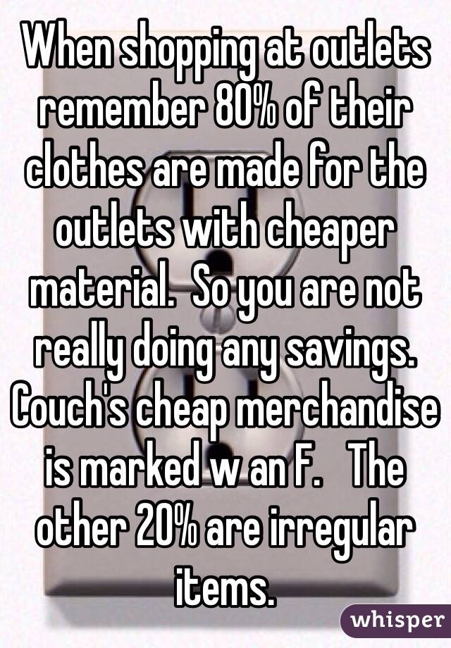 When shopping at outlets remember 80% of their clothes are made for the outlets with cheaper material.  So you are not really doing any savings.  Couch's cheap merchandise is marked w an F.   The other 20% are irregular items.  