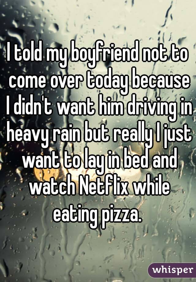 I told my boyfriend not to come over today because I didn't want him driving in heavy rain but really I just want to lay in bed and watch Netflix while eating pizza. 