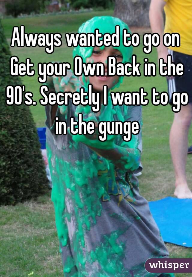 Always wanted to go on Get your Own Back in the 90's. Secretly I want to go in the gunge
