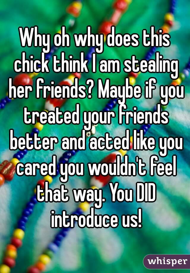 Why oh why does this chick think I am stealing her friends? Maybe if you treated your friends better and acted like you cared you wouldn't feel that way. You DID introduce us!