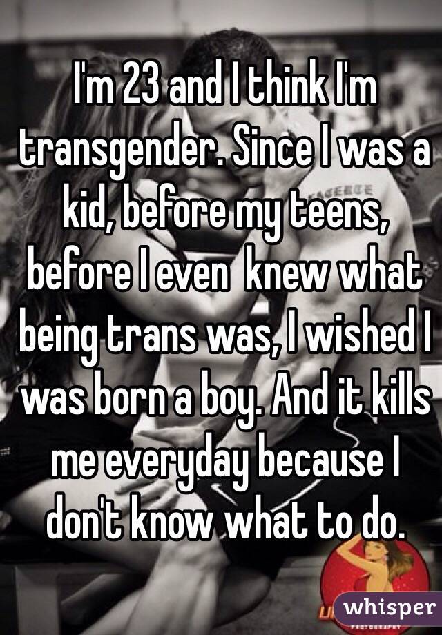 I'm 23 and I think I'm transgender. Since I was a kid, before my teens, before I even  knew what being trans was, I wished I was born a boy. And it kills me everyday because I don't know what to do. 