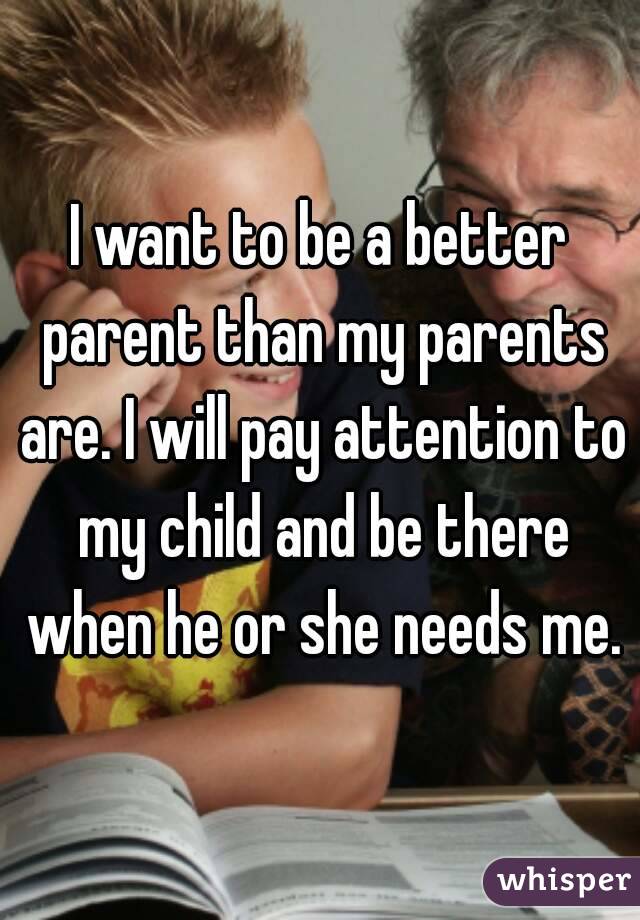 I want to be a better parent than my parents are. I will pay attention to my child and be there when he or she needs me.