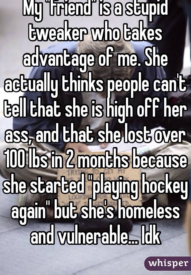 My "friend" is a stupid tweaker who takes advantage of me. She actually thinks people can't tell that she is high off her ass, and that she lost over 100 lbs in 2 months because she started "playing hockey again" but she's homeless and vulnerable... Idk