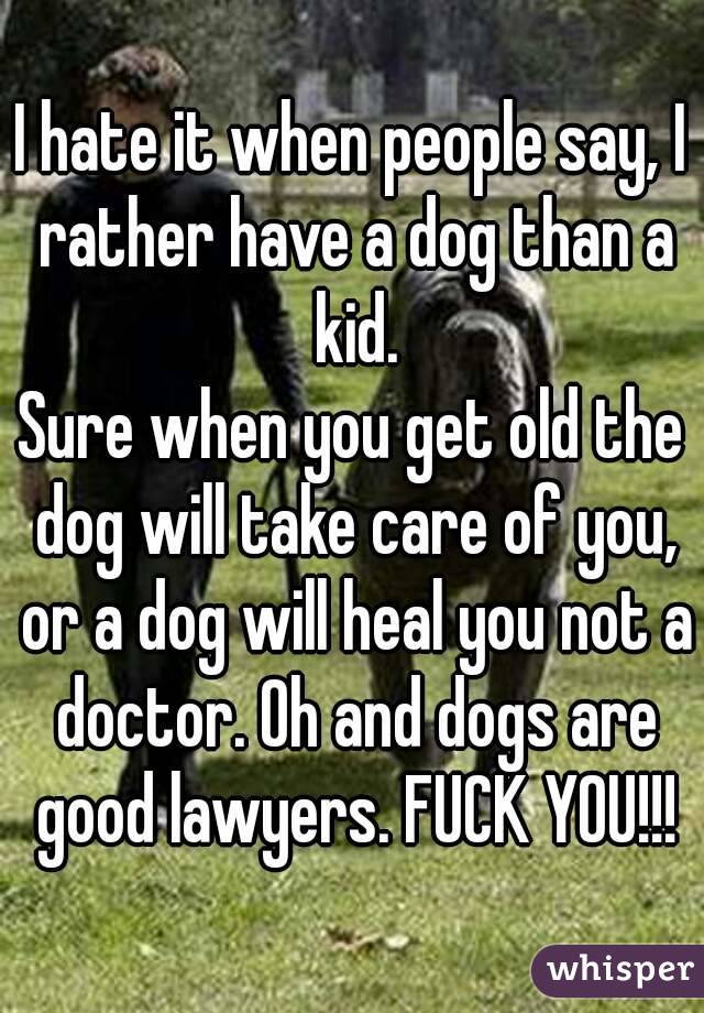 I hate it when people say, I rather have a dog than a kid.
Sure when you get old the dog will take care of you, or a dog will heal you not a doctor. Oh and dogs are good lawyers. FUCK YOU!!!