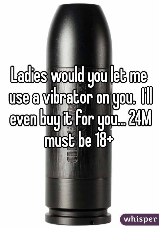 Ladies would you let me use a vibrator on you.  I'll even buy it for you... 24M must be 18+ 