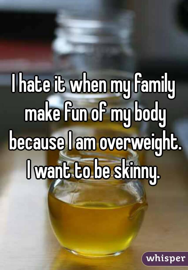 I hate it when my family make fun of my body because I am overweight. I want to be skinny. 
