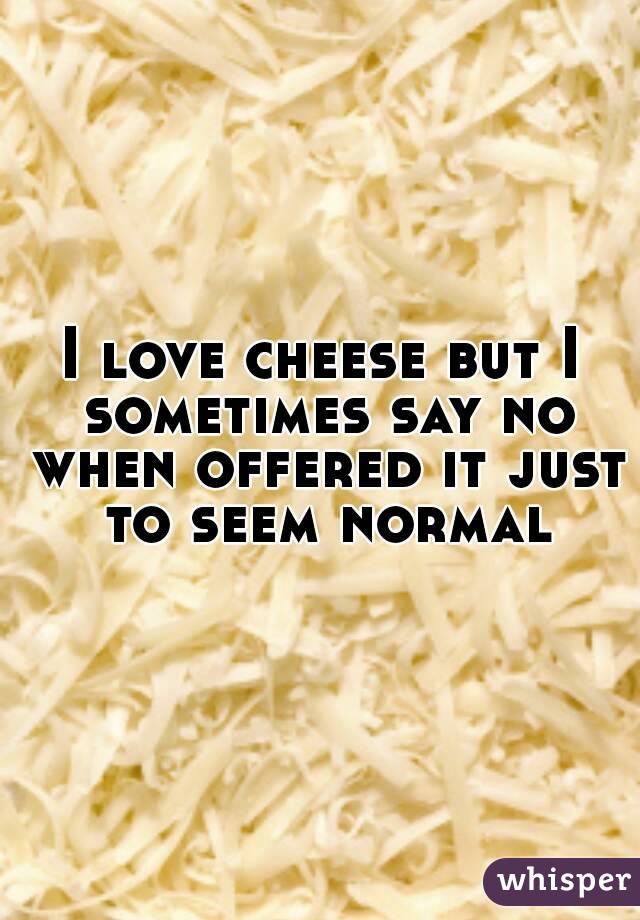 I love cheese but I sometimes say no when offered it just to seem normal
