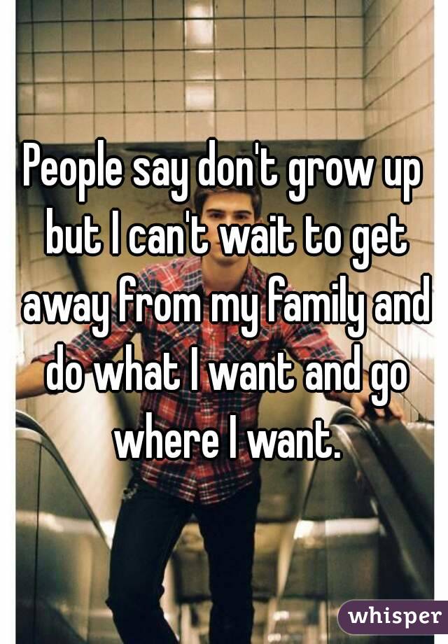 People say don't grow up but I can't wait to get away from my family and do what I want and go where I want.