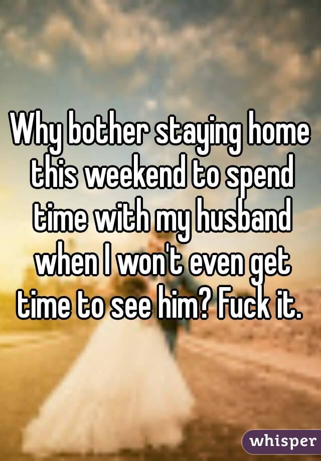 Why bother staying home this weekend to spend time with my husband when I won't even get time to see him? Fuck it. 