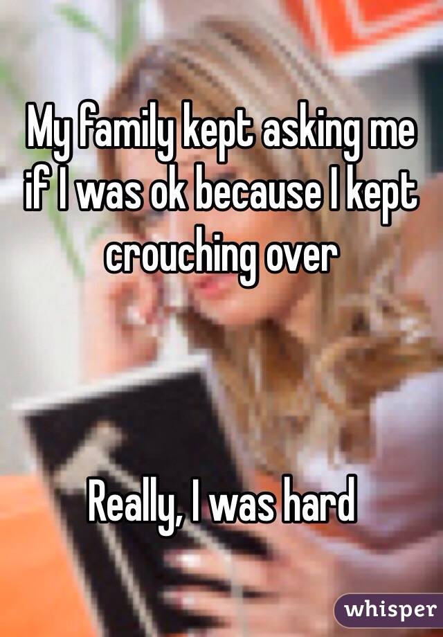 My family kept asking me if I was ok because I kept crouching over



Really, I was hard 