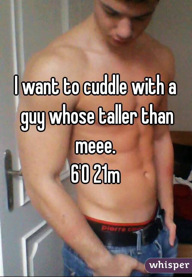 I want to cuddle with a guy whose taller than meee. 
6'0 21m