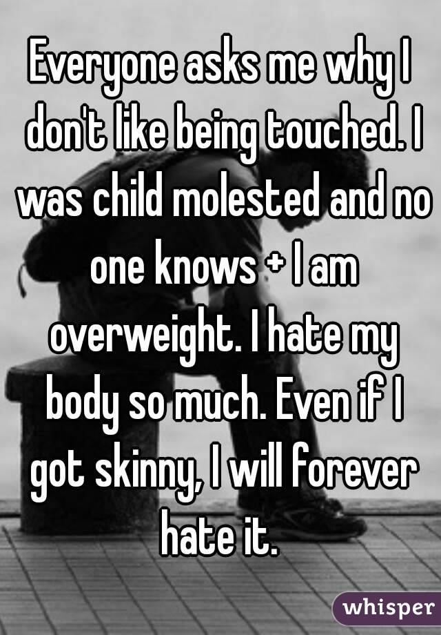 Everyone asks me why I don't like being touched. I was child molested and no one knows + I am overweight. I hate my body so much. Even if I got skinny, I will forever hate it. 