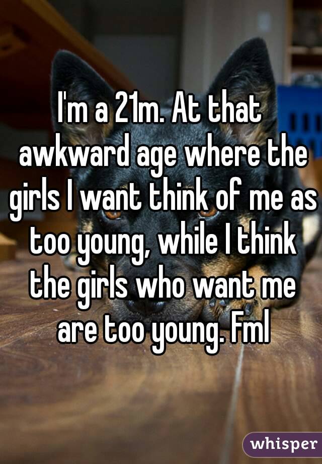 I'm a 21m. At that awkward age where the girls I want think of me as too young, while I think the girls who want me are too young. Fml