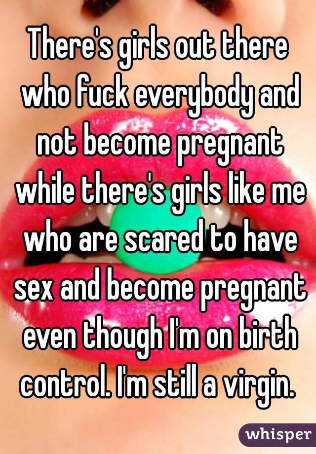 There's girls out there who fuck everybody and not become pregnant while there's girls like me who are scared to have sex and become pregnant even though I'm on birth control. I'm still a virgin. 