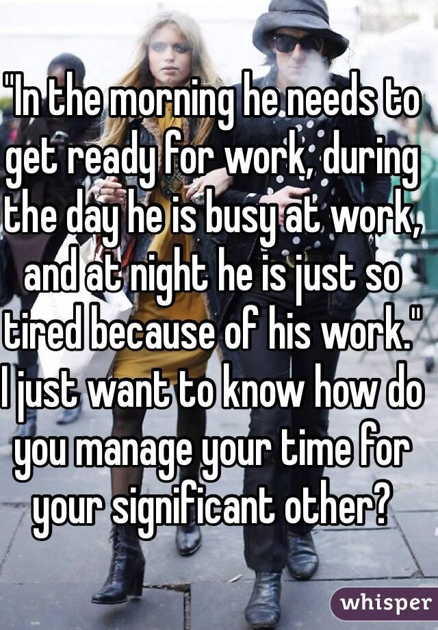 "In the morning he needs to get ready for work, during the day he is busy at work, and at night he is just so tired because of his work."
I just want to know how do you manage your time for your significant other?