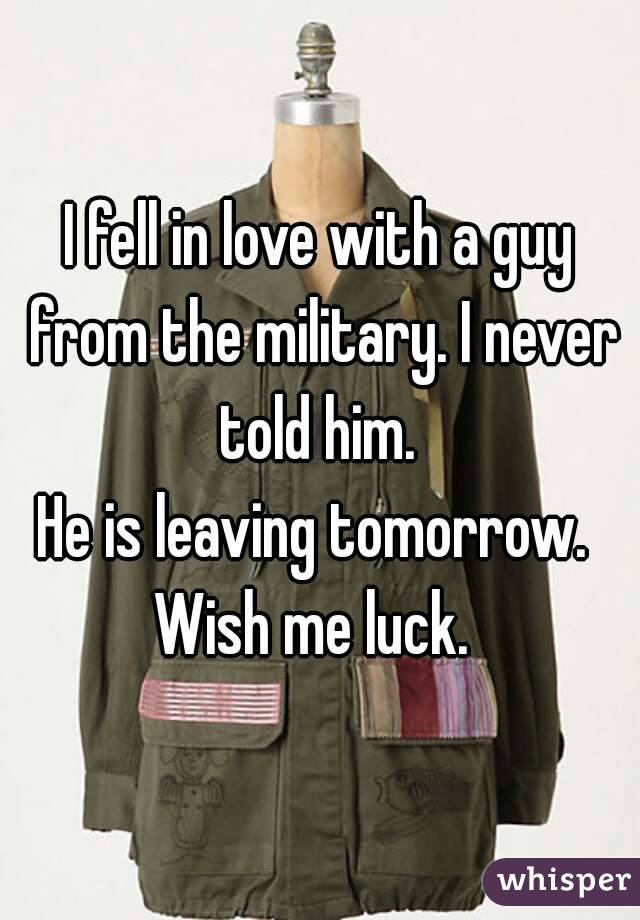 I fell in love with a guy from the military. I never told him. 
He is leaving tomorrow. 
Wish me luck. 