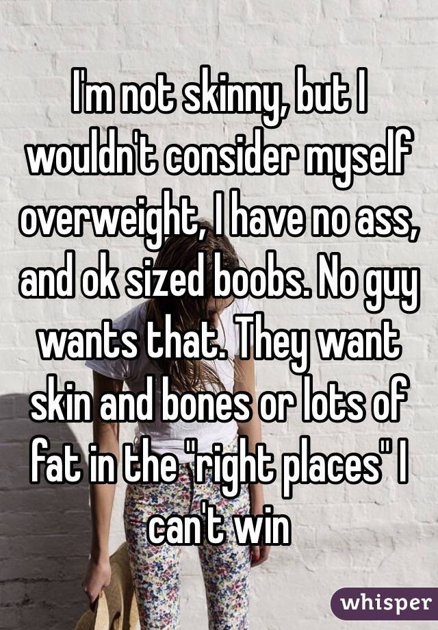 I'm not skinny, but I wouldn't consider myself overweight, I have no ass, and ok sized boobs. No guy wants that. They want skin and bones or lots of fat in the "right places" I can't win
