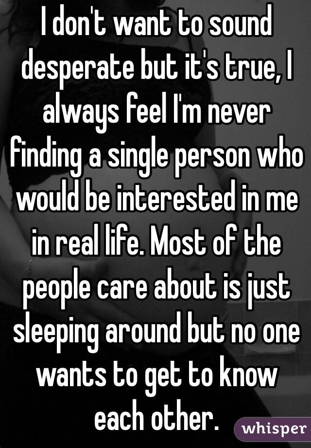I don't want to sound desperate but it's true, I always feel I'm never finding a single person who would be interested in me in real life. Most of the people care about is just sleeping around but no one wants to get to know each other. 