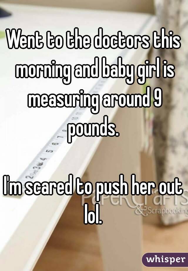 Went to the doctors this morning and baby girl is measuring around 9 pounds. 

I'm scared to push her out lol. 