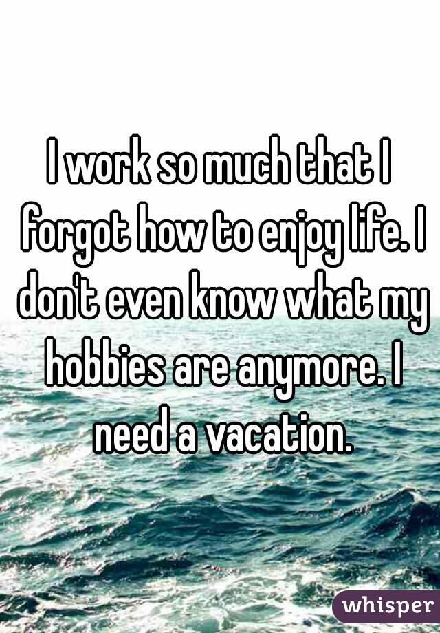 I work so much that I forgot how to enjoy life. I don't even know what my hobbies are anymore. I need a vacation.