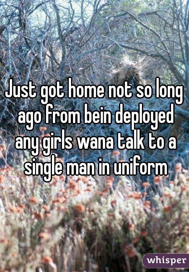 Just got home not so long ago from bein deployed any girls wana talk to a single man in uniform